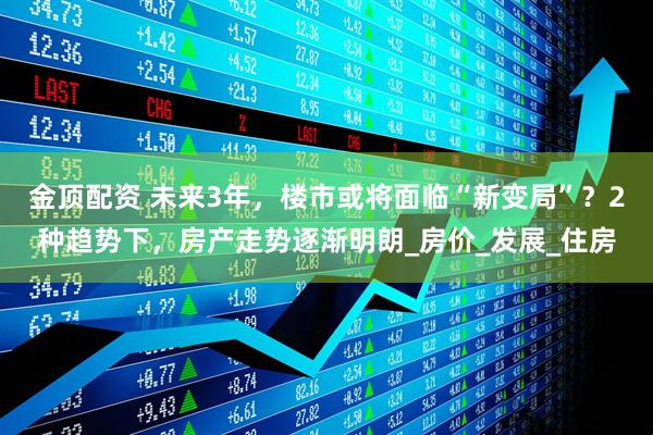 金顶配资 未来3年，楼市或将面临“新变局”？2种趋势下，房产走势逐渐明朗_房价_发展_住房
