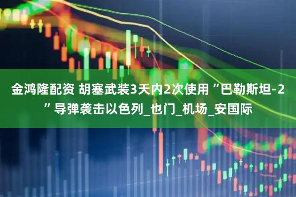 金鸿隆配资 胡塞武装3天内2次使用“巴勒斯坦-2”导弹袭击以色列_也门_机场_安国际