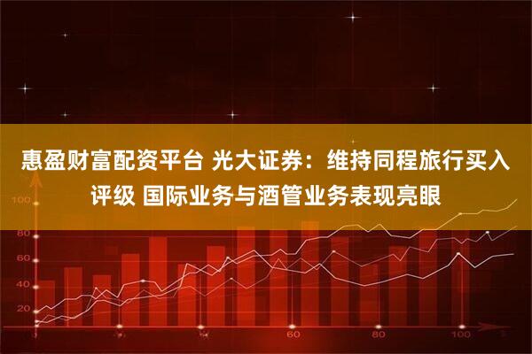 惠盈财富配资平台 光大证券：维持同程旅行买入评级 国际业务与酒管业务表现亮眼
