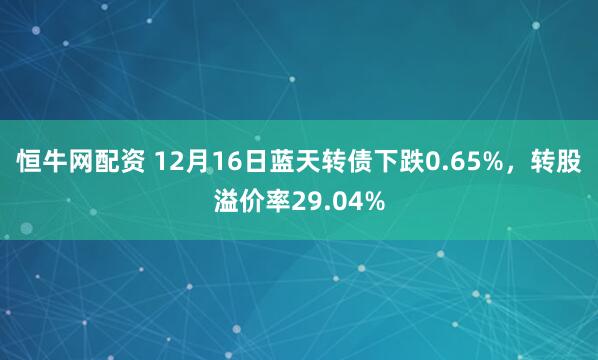 恒牛网配资 12月16日蓝天转债下跌0.65%，转股溢价率29.04%