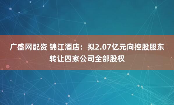 广盛网配资 锦江酒店：拟2.07亿元向控股股东转让四家公司全部股权