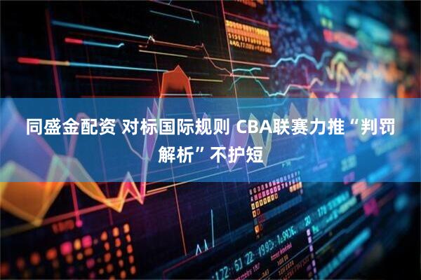 同盛金配资 对标国际规则 CBA联赛力推“判罚解析”不护短