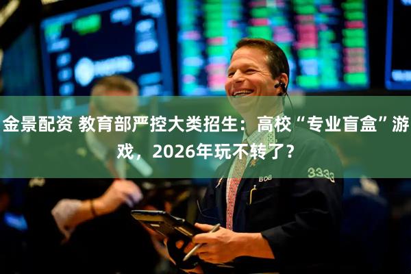 金景配资 教育部严控大类招生：高校“专业盲盒”游戏，2026年玩不转了？