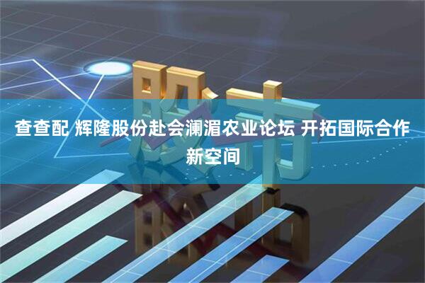 查查配 辉隆股份赴会澜湄农业论坛 开拓国际合作新空间