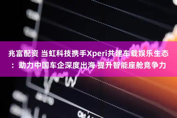 兆富配资 当虹科技携手Xperi共建车载娱乐生态：助力中国车企深度出海 提升智能座舱竞争力