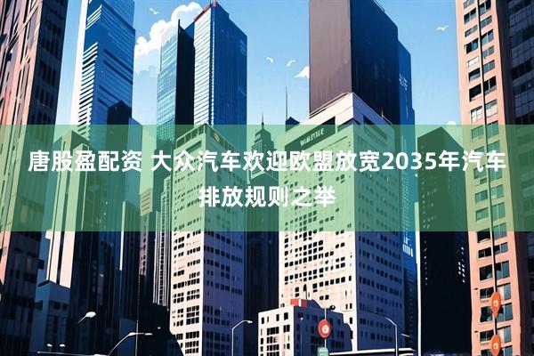 唐股盈配资 大众汽车欢迎欧盟放宽2035年汽车排放规则之举